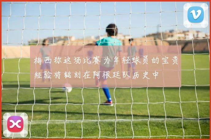 梅西称这场比赛为年轻球员的宝贵经验将铭刻在阿根廷队历史中