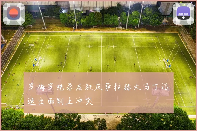 罗梅罗绝杀后狂庆萨拉赫大马丁迅速出面制止冲突