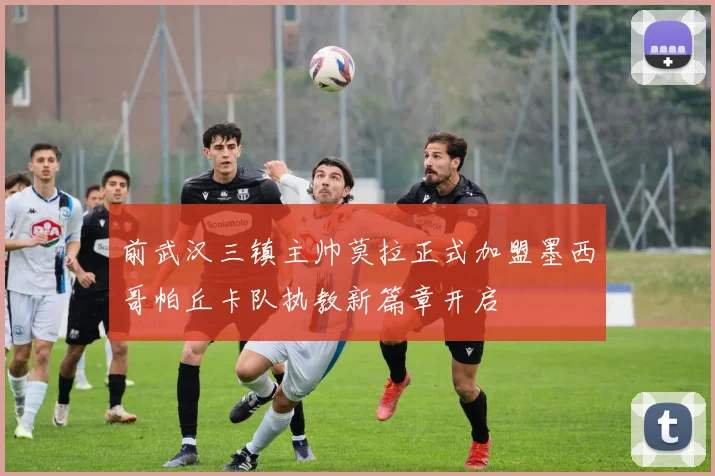前武汉三镇主帅莫拉正式加盟墨西哥帕丘卡队执教新篇章开启