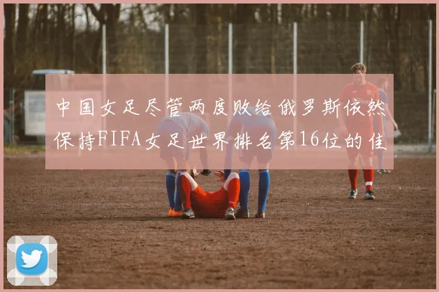 中国女足尽管两度败给俄罗斯依然保持FIFA女足世界排名第16位的佳绩