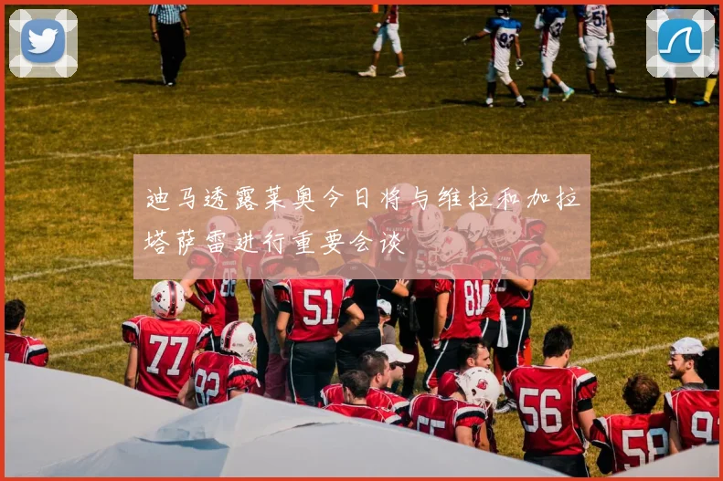 迪马透露莱奥今日将与维拉和加拉塔萨雷进行重要会谈