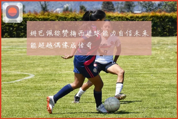 姆巴佩称赞梅西进球能力自信未来能超越偶像成传奇