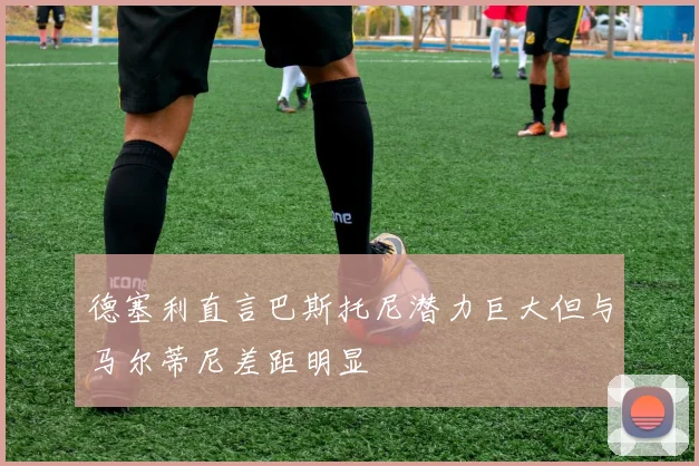 德塞利直言巴斯托尼潜力巨大但与马尔蒂尼差距明显