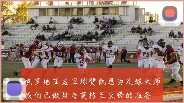 克罗地亚后卫称赞凯恩为足球大师我们已做好与英格兰交锋的准备