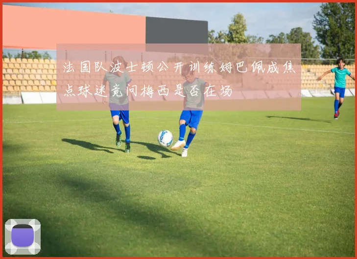 法国队波士顿公开训练姆巴佩成焦点球迷竟问梅西是否在场