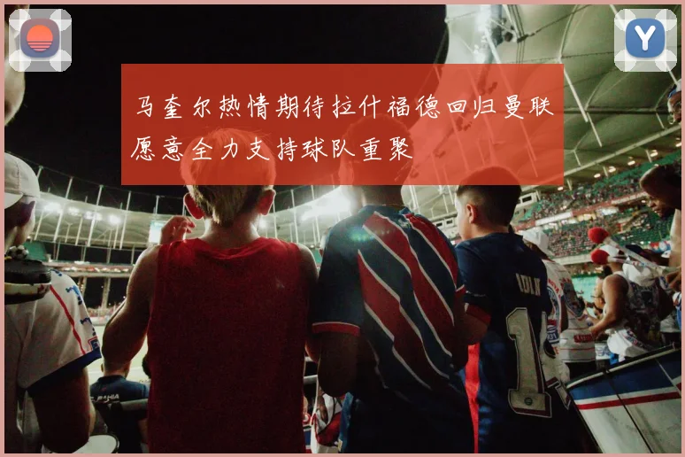 马奎尔热情期待拉什福德回归曼联愿意全力支持球队重聚