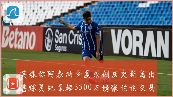 英媒称阿森纳今夏或创历史新高出售球员纪录超3500万镑张伯伦交易