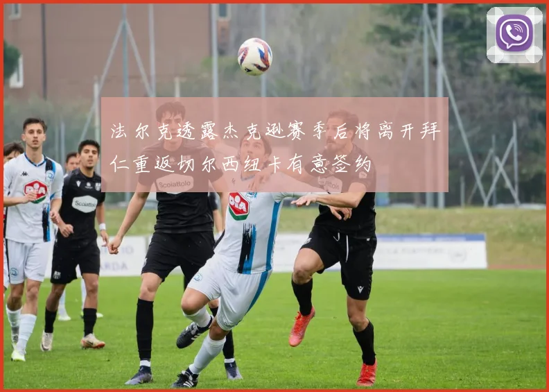法尔克透露杰克逊赛季后将离开拜仁重返切尔西纽卡有意签约