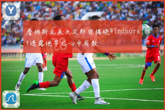 詹姆斯未来决定即将揭晓Windhorst透露他早已心中有数