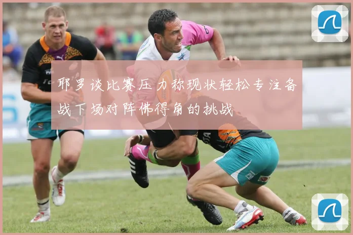 耶罗谈比赛压力称现状轻松专注备战下场对阵佛得角的挑战
