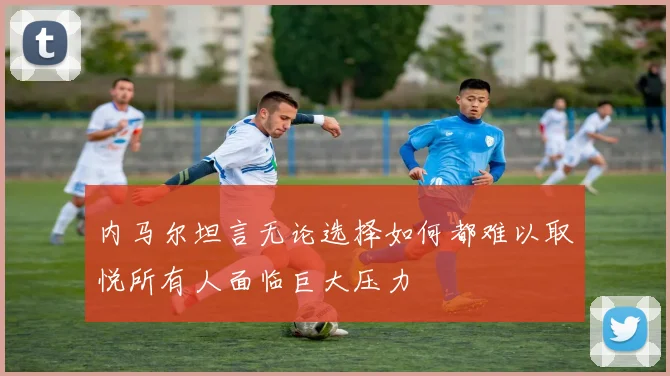 内马尔坦言无论选择如何都难以取悦所有人面临巨大压力