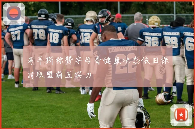 考辛斯称赞字母哥健康状态依旧保持联盟前五实力