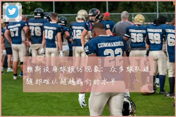 赖斯谈角球模仿现象：众多球队追随却难以超越我们的水平