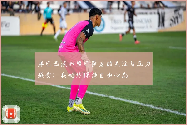 库巴西谈加盟巴萨后的关注与压力感受：我始终保持自由心态