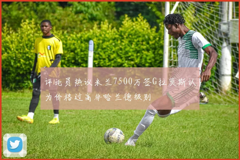 评论员热议米兰7500万签G拉莫斯认为价格过高非哈兰德级别