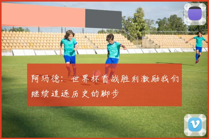 阿玛德:世界杯首战胜利激励我们继续追逐历史的脚步