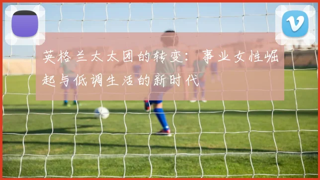 英格兰太太团的转变:事业女性崛起与低调生活的新时代
