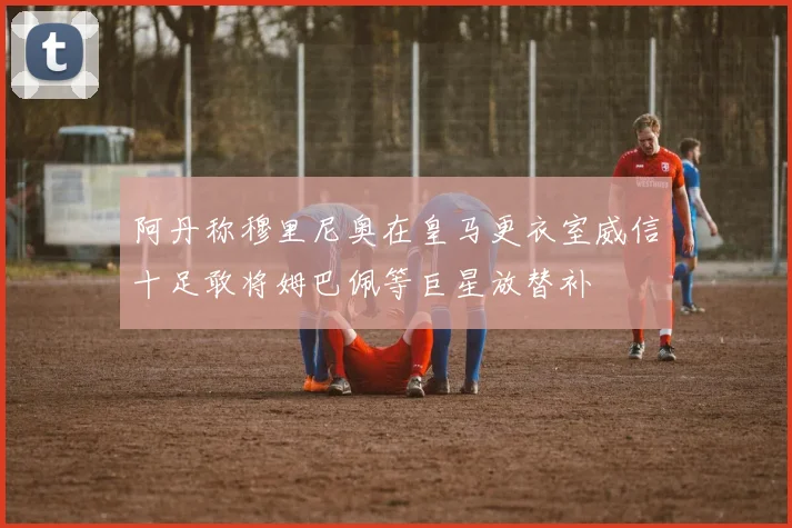 阿丹称穆里尼奥在皇马更衣室威信十足敢将姆巴佩等巨星放替补