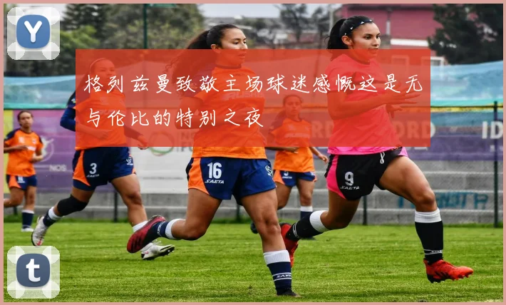 格列兹曼致敬主场球迷感慨这是无与伦比的特别之夜