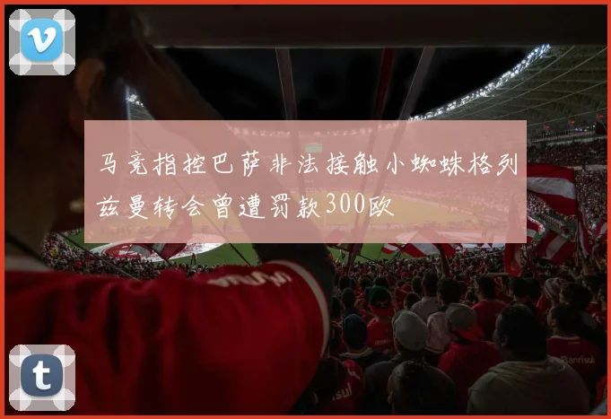 马竞指控巴萨非法接触小蜘蛛格列兹曼转会曾遭罚款300欧