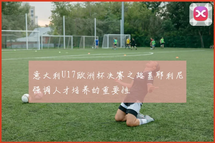 意大利U17欧洲杯决赛之路基耶利尼强调人才培养的重要性