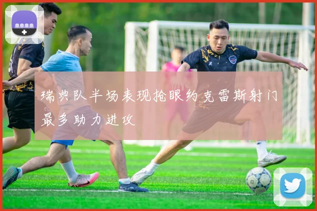 瑞典队半场表现抢眼约克雷斯射门最多助力进攻