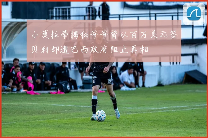 小莫拉蒂揭秘爷爷曾以百万美元签贝利却遭巴西政府阻止真相