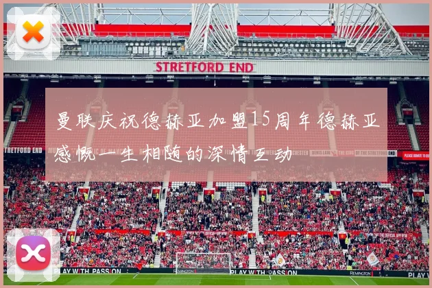 曼联庆祝德赫亚加盟15周年德赫亚感慨一生相随的深情互动