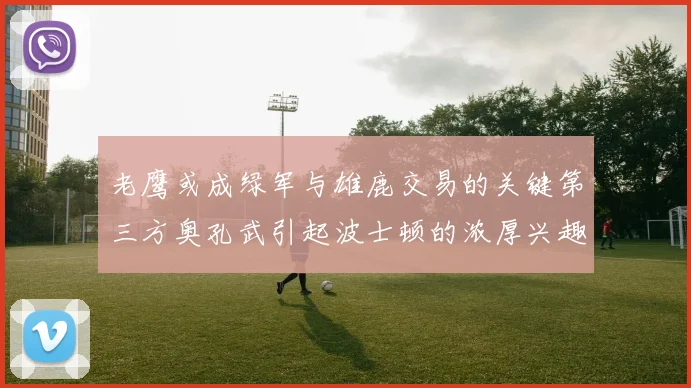 老鹰或成绿军与雄鹿交易的关键第三方奥孔武引起波士顿的浓厚兴趣