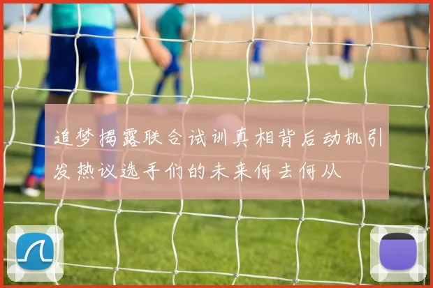 追梦揭露联合试训真相背后动机引发热议选手们的未来何去何从