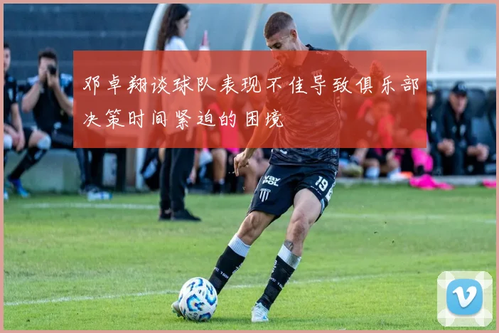 邓卓翔谈球队表现不佳导致俱乐部决策时间紧迫的困境