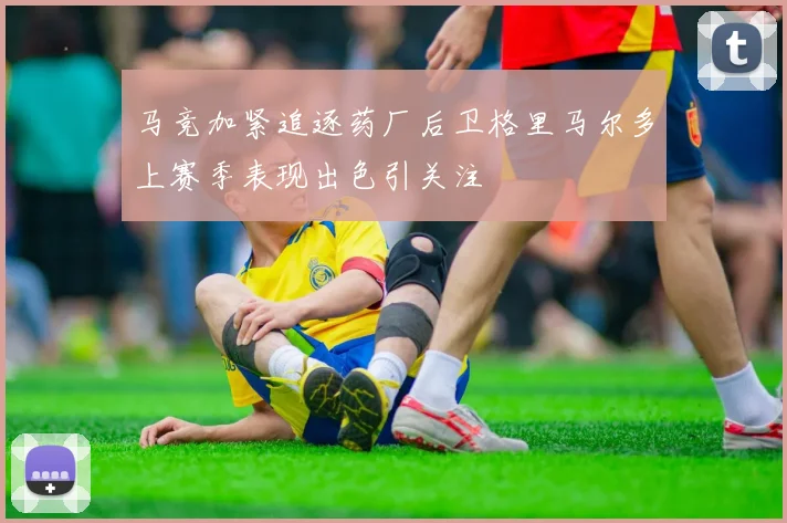 马竞加紧追逐药厂后卫格里马尔多上赛季表现出色引关注