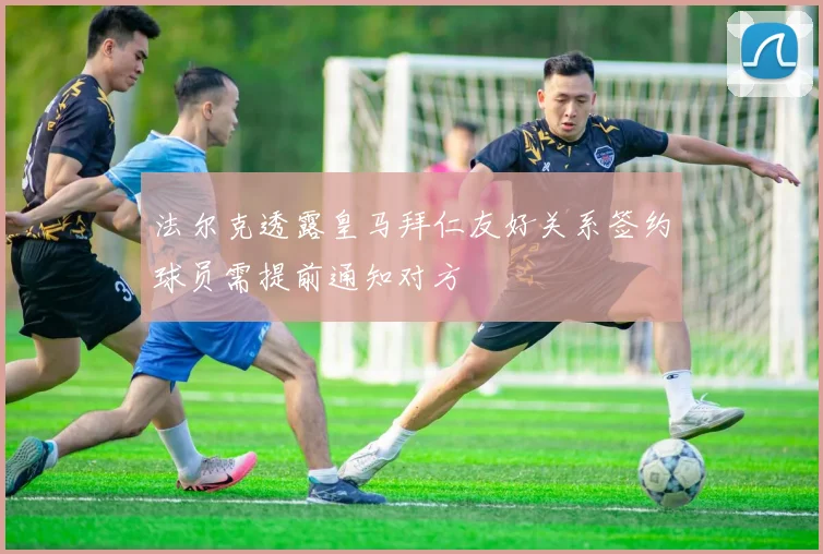 法尔克透露皇马拜仁友好关系签约球员需提前通知对方