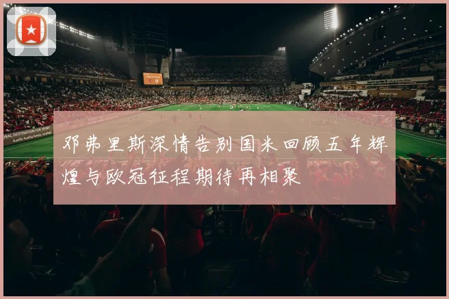 邓弗里斯深情告别国米回顾五年辉煌与欧冠征程期待再相聚