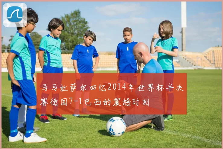 马马杜萨尔回忆2014年世界杯半决赛德国7-1巴西的震撼时刻