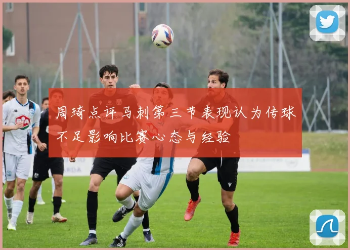 周琦点评马刺第三节表现认为传球不足影响比赛心态与经验
