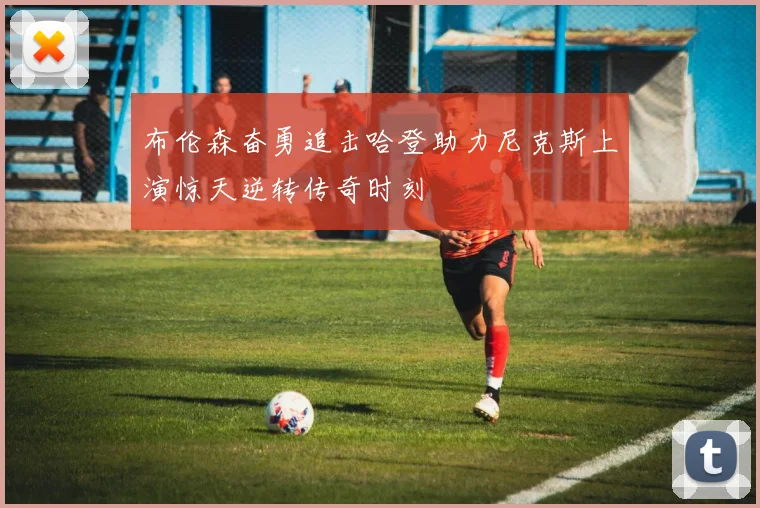 布伦森奋勇追击哈登助力尼克斯上演惊天逆转传奇时刻