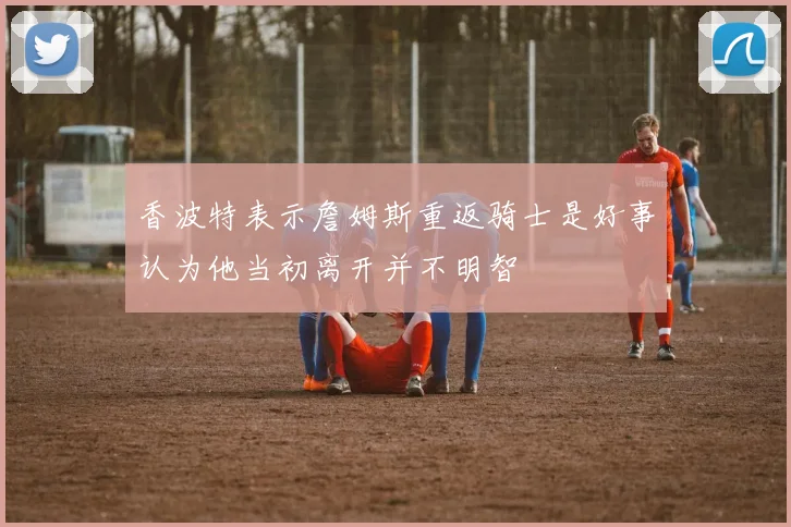香波特表示詹姆斯重返骑士是好事认为他当初离开并不明智
