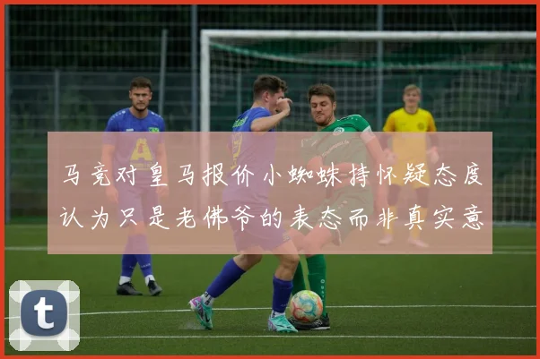 马竞对皇马报价小蜘蛛持怀疑态度认为只是老佛爷的表态而非真实意图